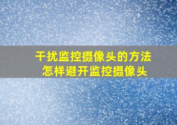 干扰监控摄像头的方法 怎样避开监控摄像头